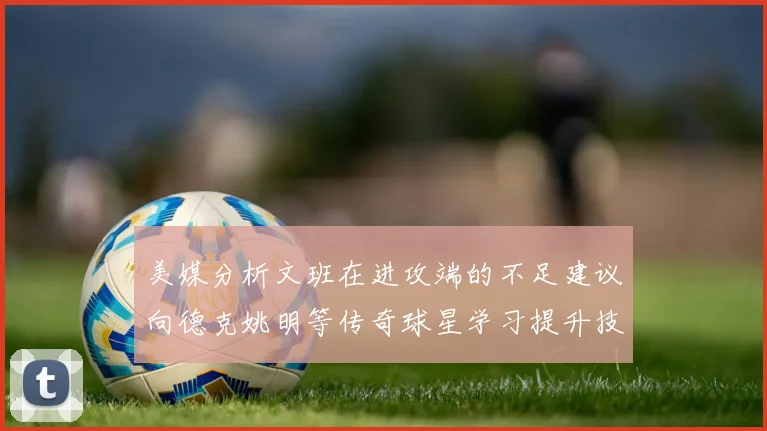美媒分析文班在进攻端的不足建议向德克姚明等传奇球星学习提升技能