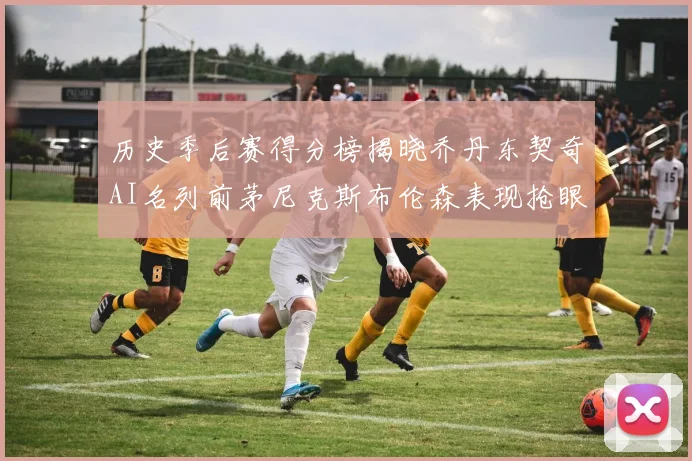 历史季后赛得分榜揭晓乔丹东契奇AI名列前茅尼克斯布伦森表现抢眼
