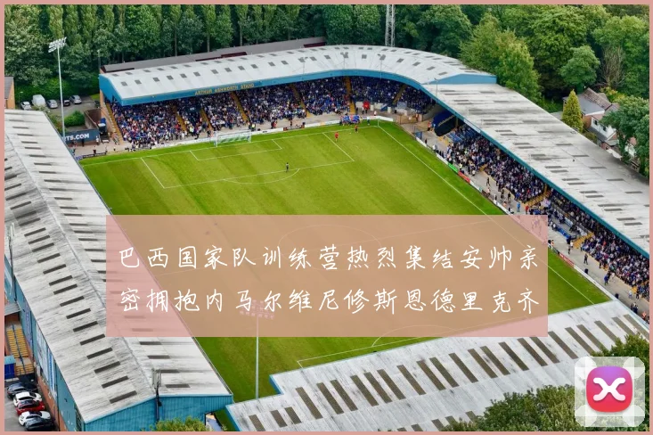 巴西国家队训练营热烈集结安帅亲密拥抱内马尔维尼修斯恩德里克齐亮相