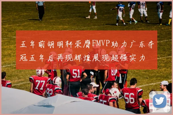 五年前胡明轩荣膺FMVP助力广东夺冠五年后再现辉煌展现超强实力