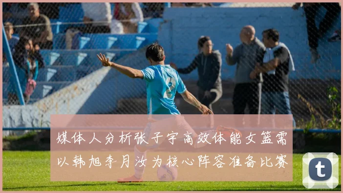 媒体人分析张子宇高效体能女篮需以韩旭李月汝为核心阵容准备比赛