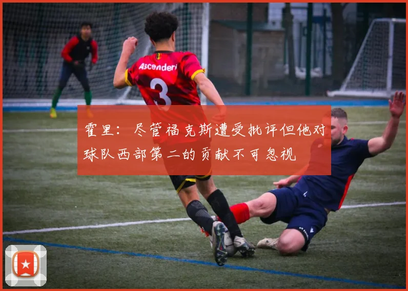 霍里：尽管福克斯遭受批评但他对球队西部第二的贡献不可忽视