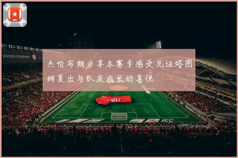杰伦布朗分享本赛季感受见证塔图姆复出与队友成长的喜悦