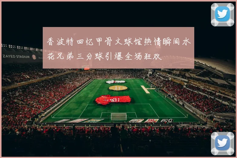 香波特回忆甲骨文球馆热情瞬间水花兄弟三分球引爆全场狂欢