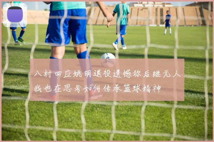 八村回应姚明退役遗憾称后继无人我也在思考如何传承篮球精神