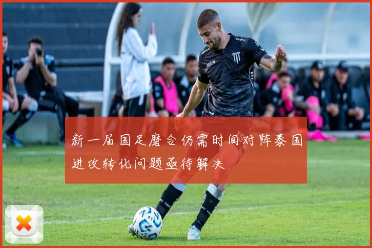 新一届国足磨合仍需时间对阵泰国进攻转化问题亟待解决