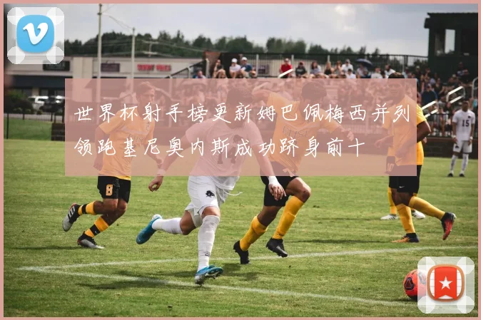 世界杯射手榜更新姆巴佩梅西并列领跑基尼奥内斯成功跻身前十