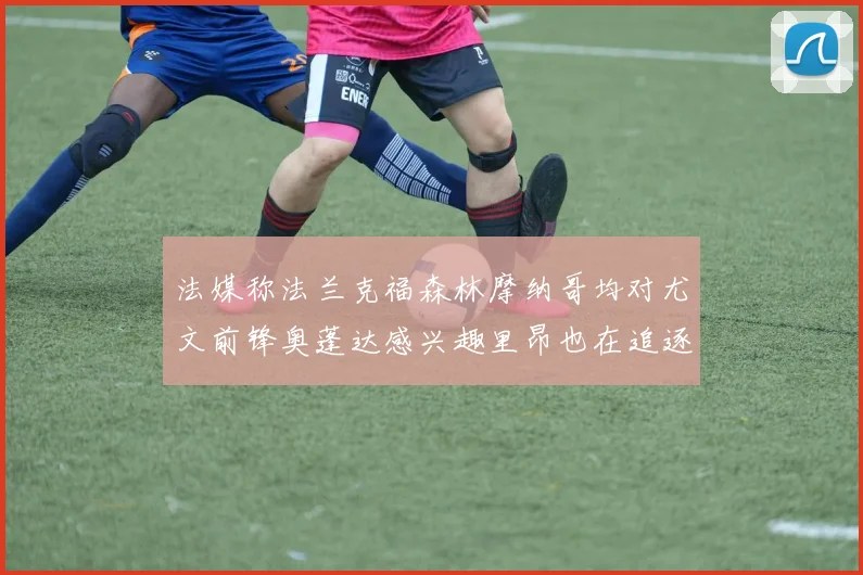 法媒称法兰克福森林摩纳哥均对尤文前锋奥蓬达感兴趣里昂也在追逐他