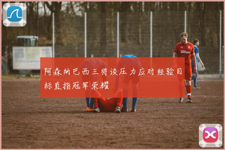 阿森纳巴西三将谈压力应对经验目标直指冠军荣耀