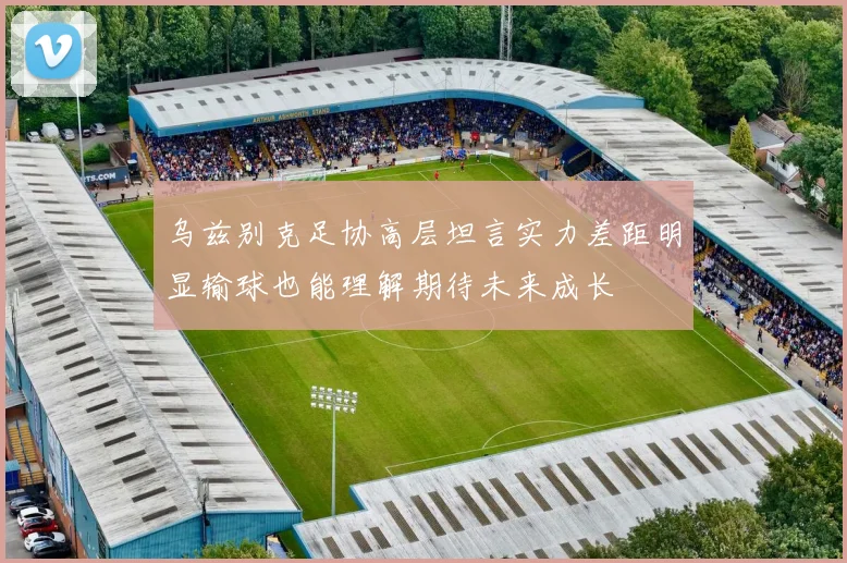 乌兹别克足协高层坦言实力差距明显输球也能理解期待未来成长