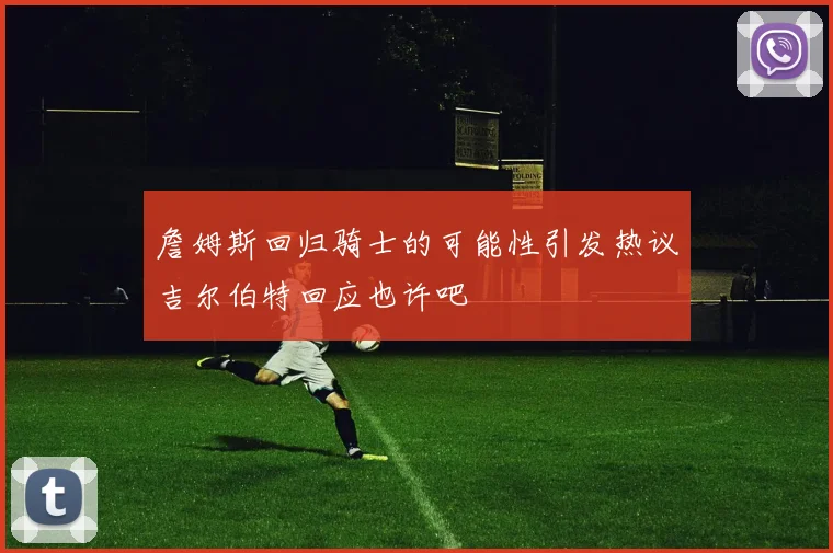 詹姆斯回归骑士的可能性引发热议吉尔伯特回应也许吧