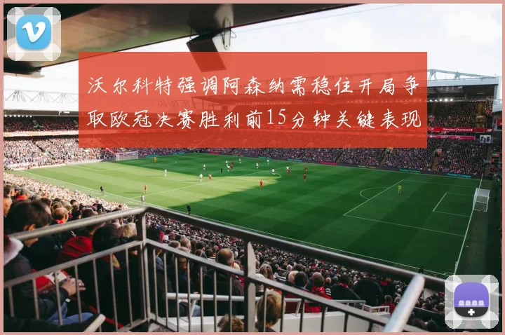 沃尔科特强调阿森纳需稳住开局争取欧冠决赛胜利前15分钟关键表现