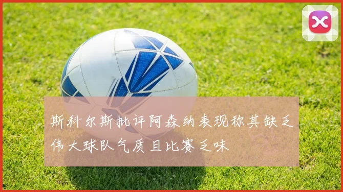 斯科尔斯批评阿森纳表现称其缺乏伟大球队气质且比赛乏味