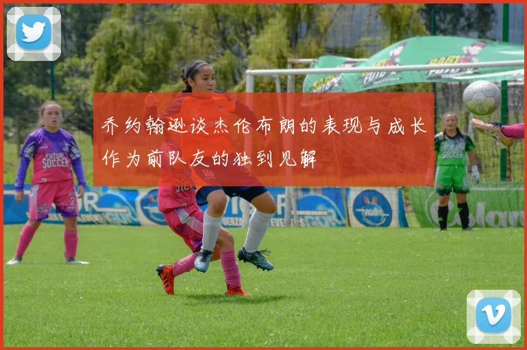 乔约翰逊谈杰伦布朗的表现与成长作为前队友的独到见解