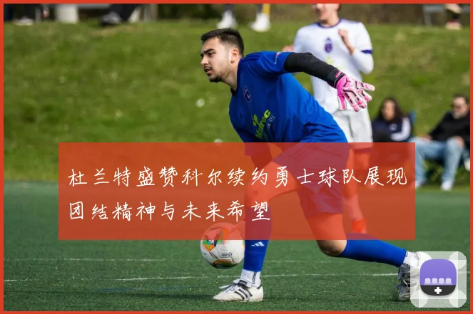 杜兰特盛赞科尔续约勇士球队展现团结精神与未来希望