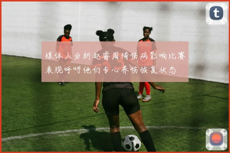 媒体人分析赵睿周琦伤病影响比赛表现呼吁他们专心养伤恢复状态
