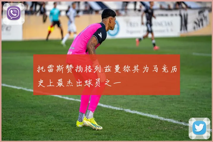 托雷斯赞扬格列兹曼称其为马竞历史上最杰出球员之一