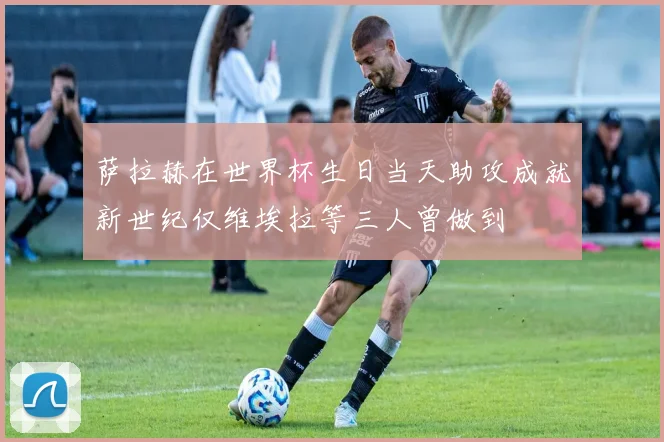 萨拉赫在世界杯生日当天助攻成就新世纪仅维埃拉等三人曾做到