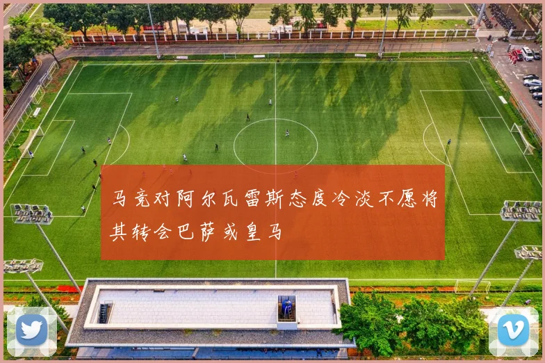 马竞对阿尔瓦雷斯态度冷淡不愿将其转会巴萨或皇马
