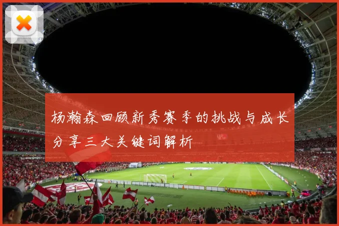 杨瀚森回顾新秀赛季的挑战与成长分享三大关键词解析